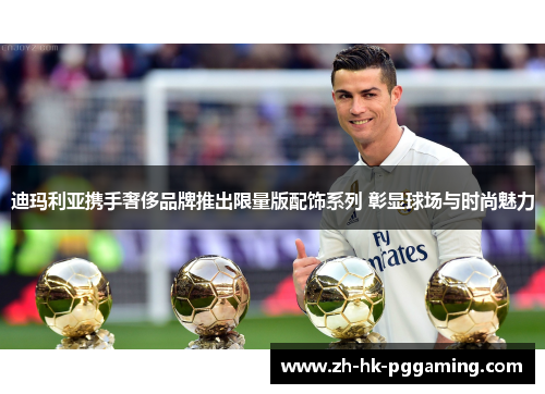 迪玛利亚携手奢侈品牌推出限量版配饰系列 彰显球场与时尚魅力