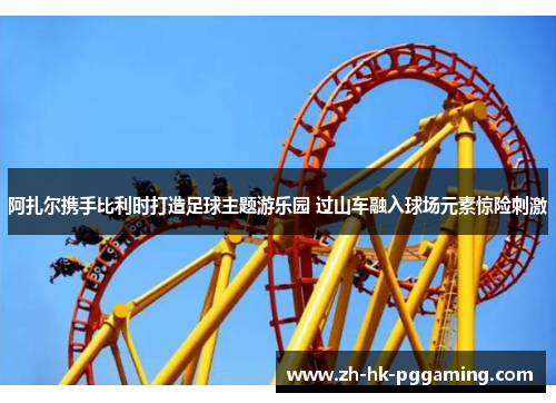 阿扎尔携手比利时打造足球主题游乐园 过山车融入球场元素惊险刺激