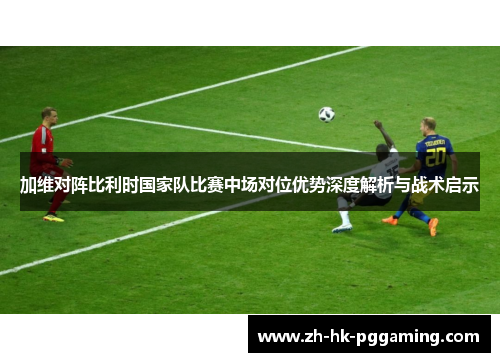 加维对阵比利时国家队比赛中场对位优势深度解析与战术启示