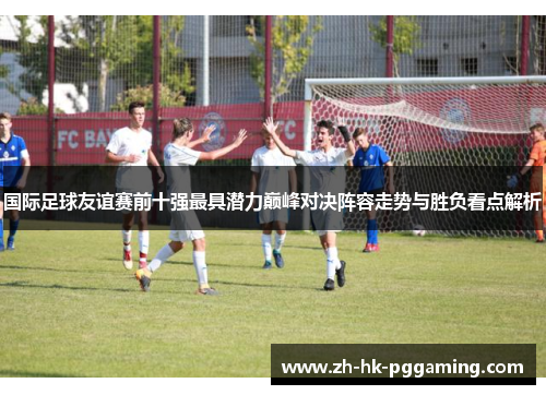 国际足球友谊赛前十强最具潜力巅峰对决阵容走势与胜负看点解析
